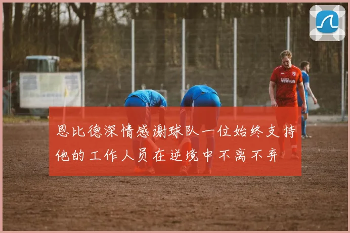 恩比德深情感谢球队一位始终支持他的工作人员在逆境中不离不弃