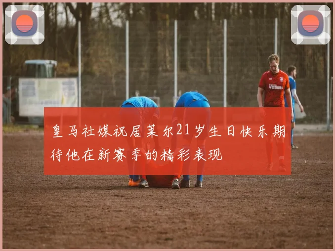 皇马社媒祝居莱尔21岁生日快乐期待他在新赛季的精彩表现