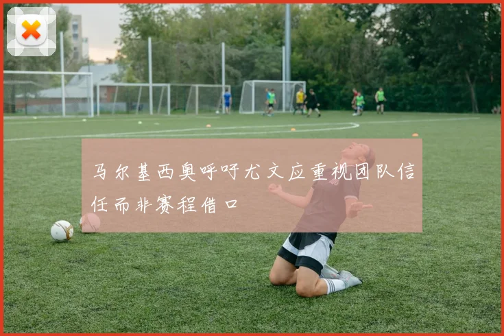 马尔基西奥呼吁尤文应重视团队信任而非赛程借口