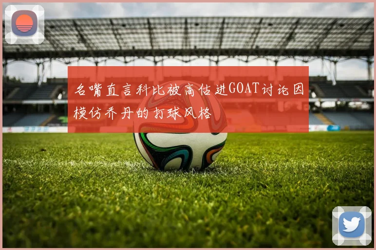 名嘴直言科比被高估进GOAT讨论因模仿乔丹的打球风格