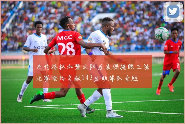 杰伦格林加盟太阳后表现抢眼三场比赛场均贡献143分助球队全胜