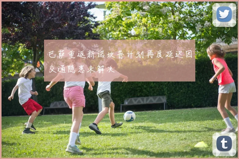 巴萨重返新诺坎普计划再度延迟因交通隐患未解决