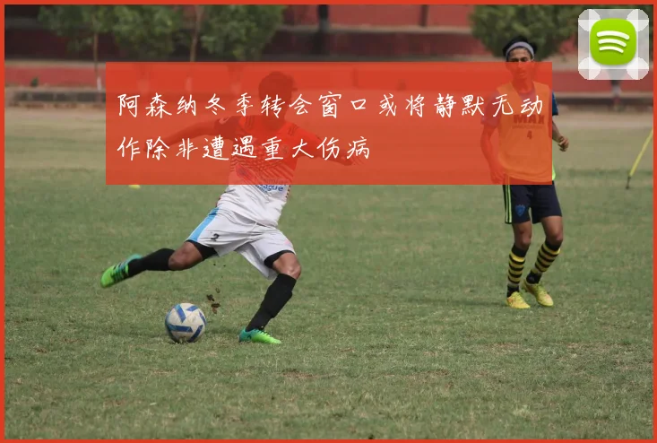 阿森纳冬季转会窗口或将静默无动作除非遭遇重大伤病