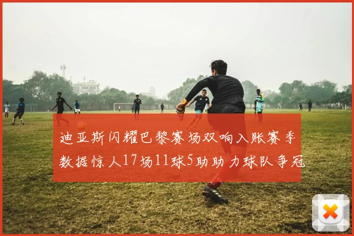 迪亚斯闪耀巴黎赛场双响入账赛季数据惊人17场11球5助助力球队争冠