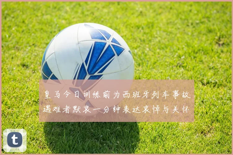皇马今日训练前为西班牙列车事故遇难者默哀一分钟表达哀悼与关怀