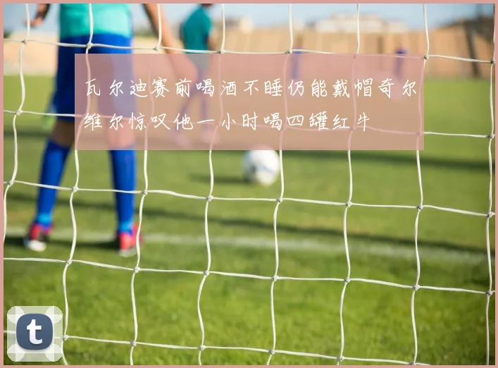 瓦尔迪赛前喝酒不睡仍能戴帽奇尔维尔惊叹他一小时喝四罐红牛