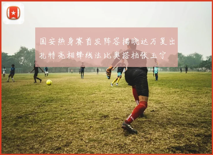 国安热身赛首发阵容揭晓达万复出孔特亮相锋线法比奥搭档张玉宁