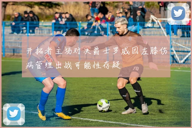 开拓者主场对决爵士罗威因左膝伤病管理出战可能性存疑