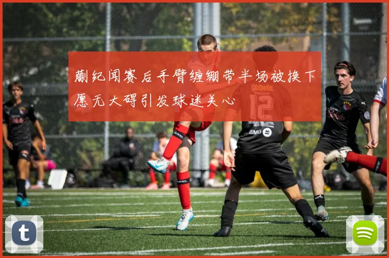 蒯纪闻赛后手臂缠绷带半场被换下愿无大碍引发球迷关心