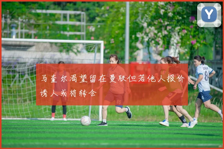 马奎尔渴望留在曼联但若他人报价诱人或将转会