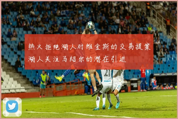 热火拒绝湖人对维金斯的交易提案湖人关注马绍尔的潜在引进