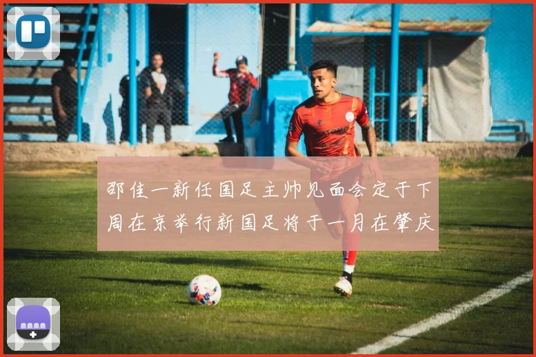 邵佳一新任国足主帅见面会定于下周在京举行新国足将于一月在肇庆集训