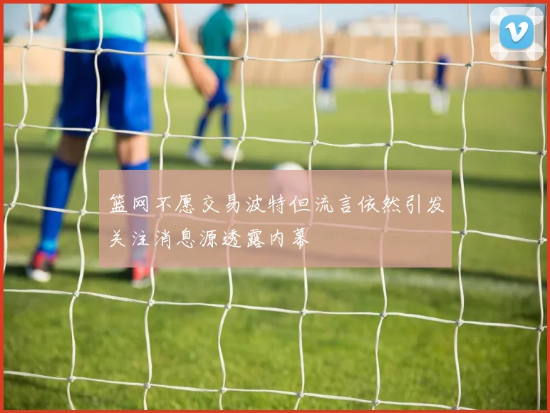 篮网不愿交易波特但流言依然引发关注消息源透露内幕