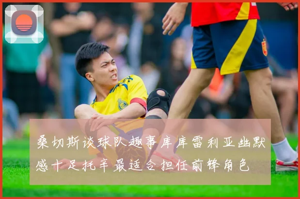 桑切斯谈球队趣事库库雷利亚幽默感十足托辛最适合担任前锋角色